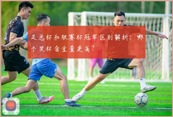 足总杯和联赛杯冠军区别解析:哪个奖杯含金量更高?