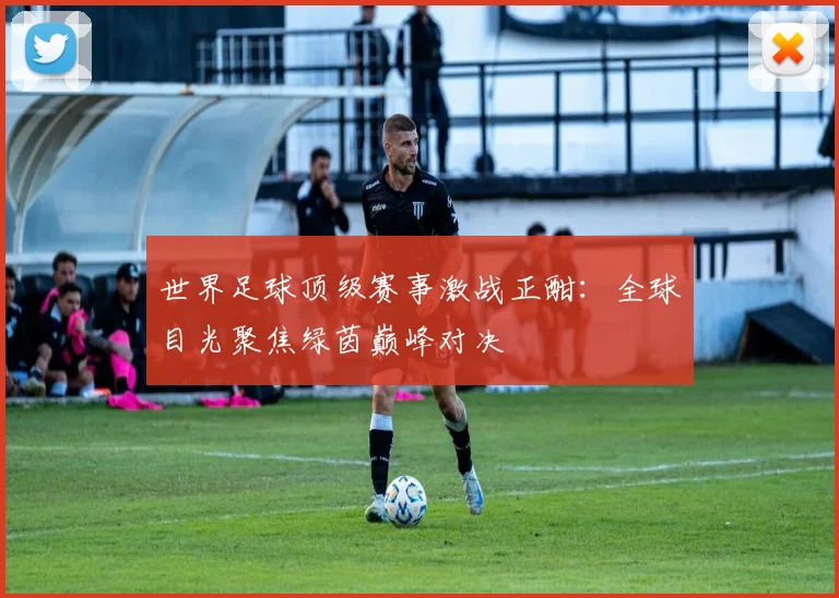 世界足球顶级赛事激战正酣:全球目光聚焦绿茵巅峰对决