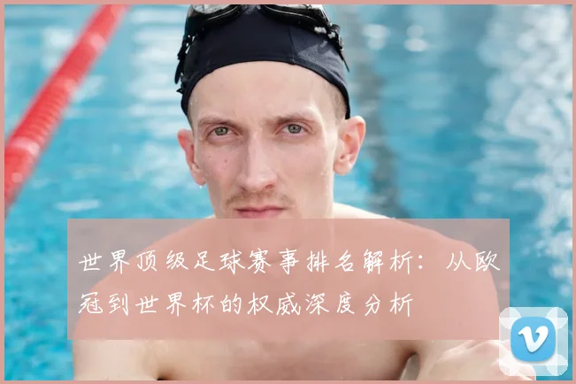 世界顶级足球赛事排名解析：从欧冠到世界杯的权威深度分析